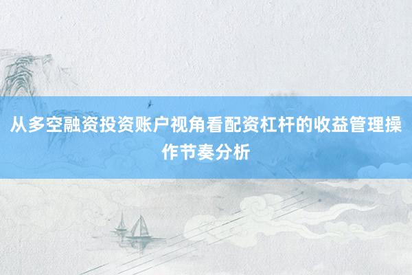 从多空融资投资账户视角看配资杠杆的收益管理操作节奏分析