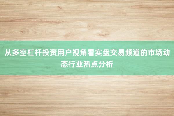 从多空杠杆投资用户视角看实盘交易频道的市场动态行业热点分析
