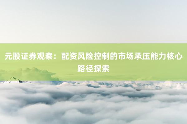 元股证券观察：配资风险控制的市场承压能力核心路径探索