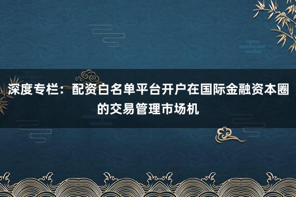 深度专栏：配资白名单平台开户在国际金融资本圈的交易管理市场机