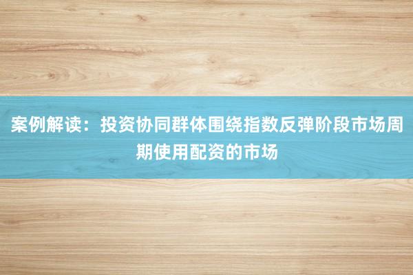 案例解读：投资协同群体围绕指数反弹阶段市场周期使用配资的市场