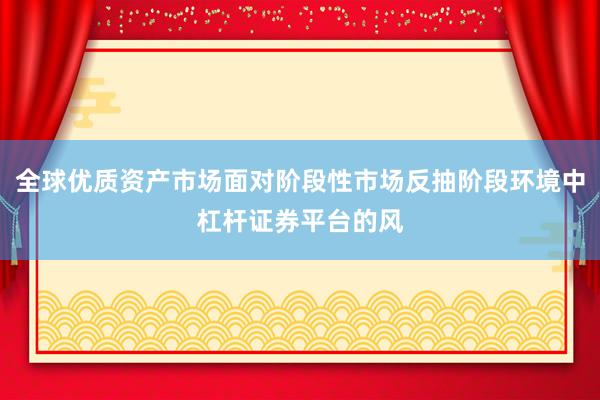 全球优质资产市场面对阶段性市场反抽阶段环境中杠杆证券平台的风