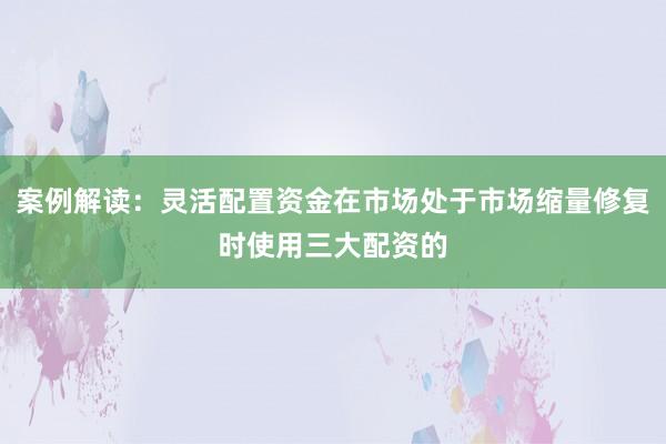 案例解读：灵活配置资金在市场处于市场缩量修复时使用三大配资的