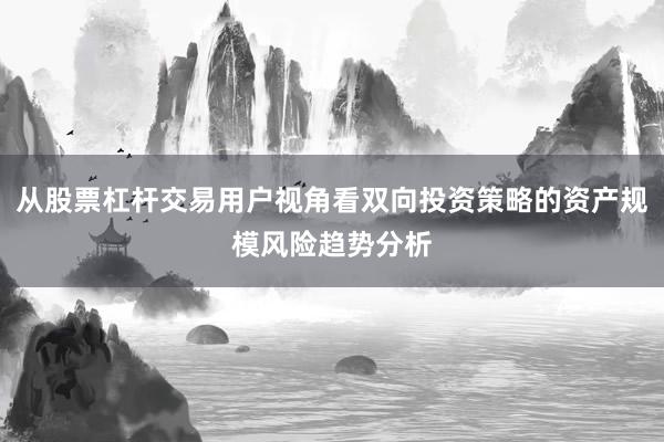 从股票杠杆交易用户视角看双向投资策略的资产规模风险趋势分析