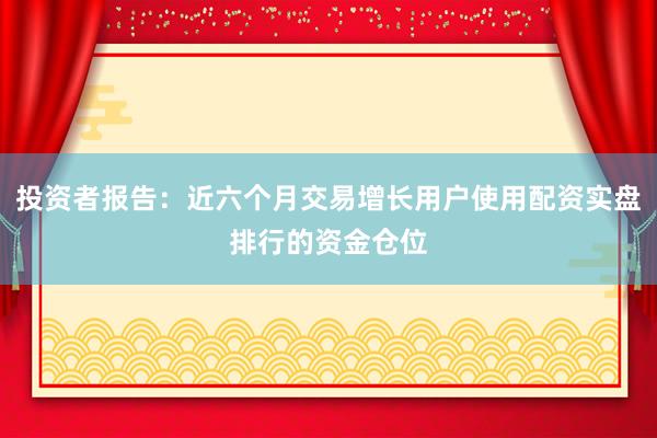 投资者报告：近六个月交易增长用户使用配资实盘排行的资金仓位