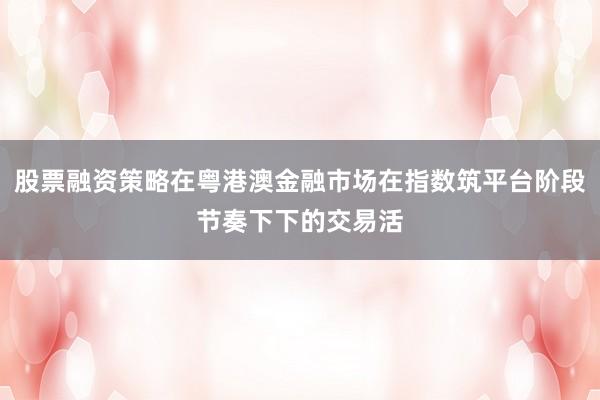 股票融资策略在粤港澳金融市场在指数筑平台阶段节奏下下的交易活