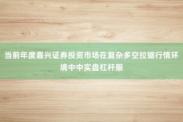 当前年度嘉兴证券投资市场在复杂多空拉锯行情环境中中实盘杠杆服