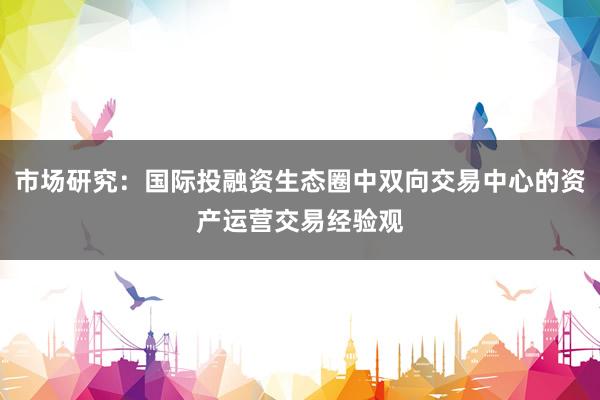 市场研究：国际投融资生态圈中双向交易中心的资产运营交易经验观