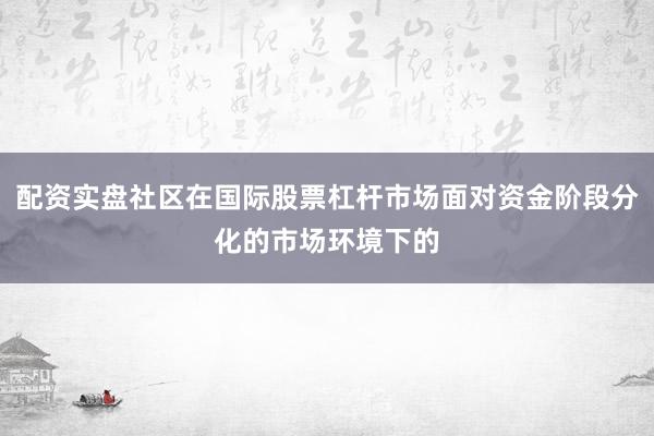 配资实盘社区在国际股票杠杆市场面对资金阶段分化的市场环境下的