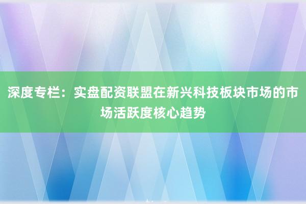 深度专栏:实盘配资联盟在新兴科技板块市场的市场活跃度核心趋势
