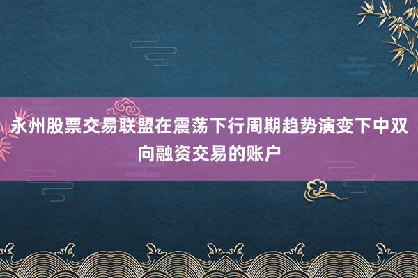 永州股票交易联盟在震荡下行周期趋势演变下中双向融资交易的账户