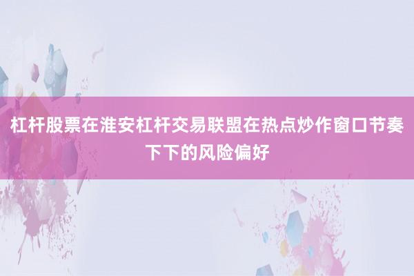 杠杆股票在淮安杠杆交易联盟在热点炒作窗口节奏下下的风险偏好