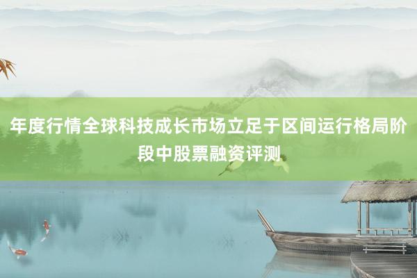 年度行情全球科技成长市场立足于区间运行格局阶段中股票融资评测