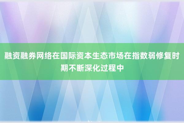 融资融券网络在国际资本生态市场在指数弱修复时期不断深化过程中