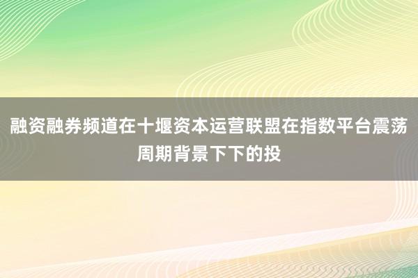 融资融券频道在十堰资本运营联盟在指数平台震荡周期背景下下的投