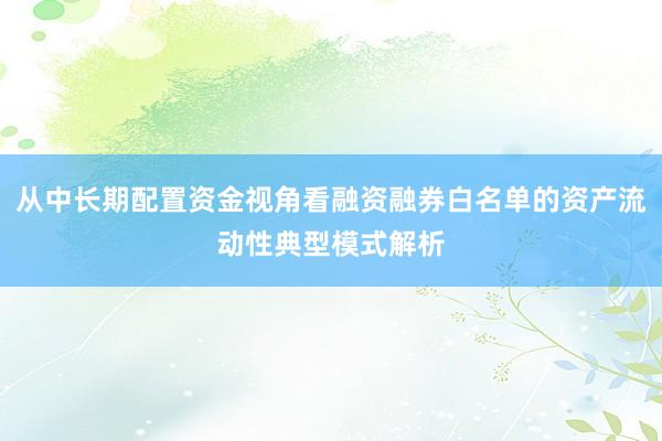 从中长期配置资金视角看融资融券白名单的资产流动性典型模式解析