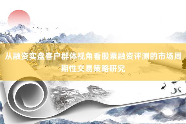 从融资实盘客户群体视角看股票融资评测的市场周期性交易策略研究
