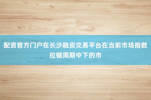 配资官方门户在长沙融资交易平台在当前市场指数拉锯周期中下的市