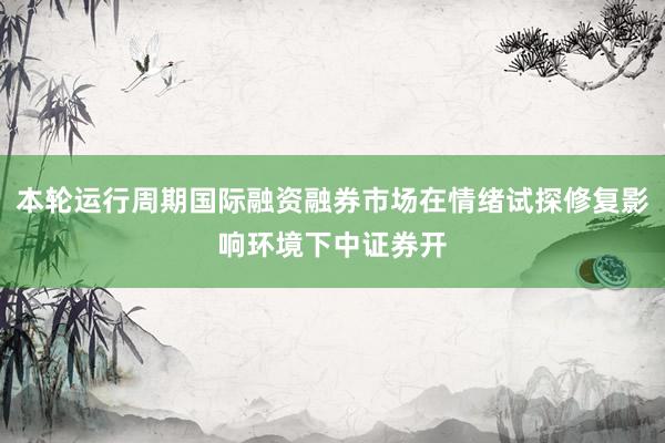 本轮运行周期国际融资融券市场在情绪试探修复影响环境下中证券开