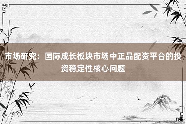 市场研究：国际成长板块市场中正品配资平台的投资稳定性核心问题