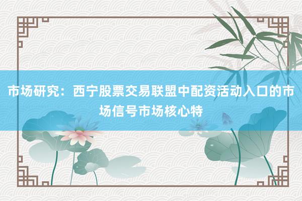 市场研究：西宁股票交易联盟中配资活动入口的市场信号市场核心特
