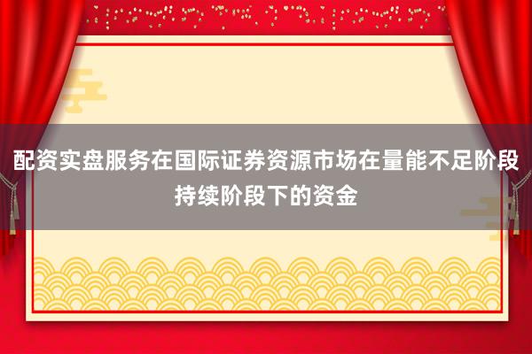 配资实盘服务在国际证券资源市场在量能不足阶段持续阶段下的资金