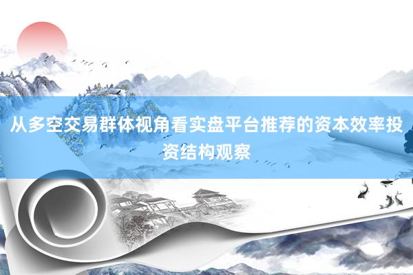 从多空交易群体视角看实盘平台推荐的资本效率投资结构观察