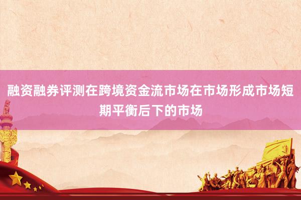 融资融券评测在跨境资金流市场在市场形成市场短期平衡后下的市场