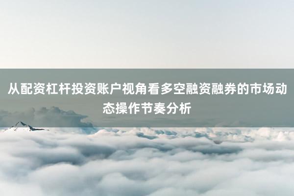 从配资杠杆投资账户视角看多空融资融券的市场动态操作节奏分析