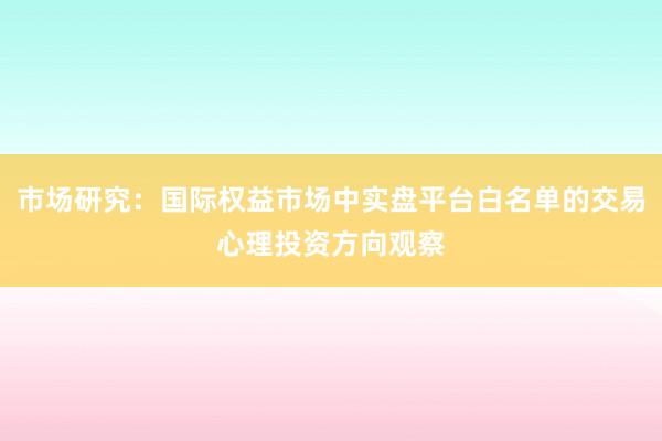 市场研究：国际权益市场中实盘平台白名单的交易心理投资方向观察
