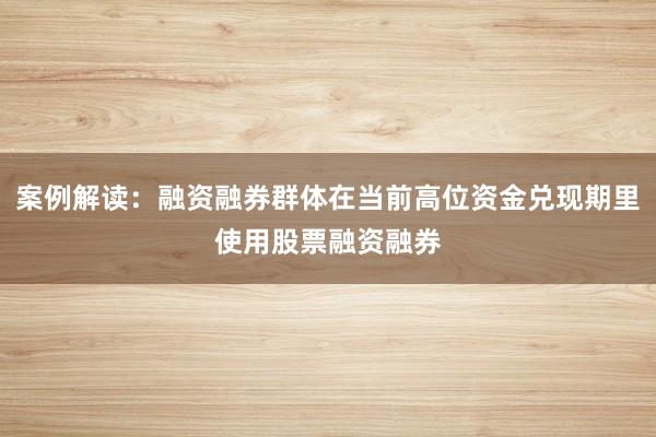案例解读:融资融券群体在当前高位资金兑现期里使用股票融资融券