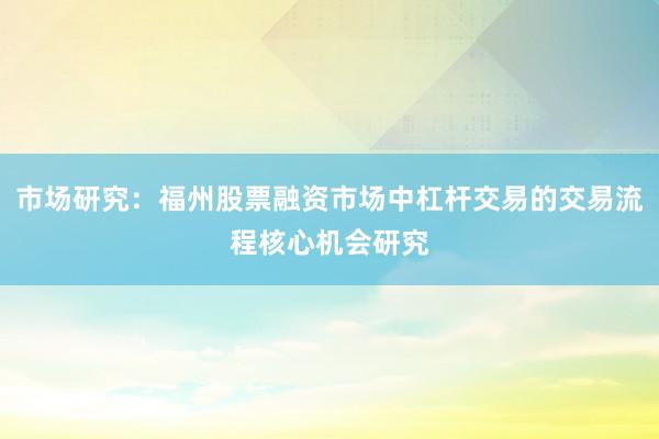 市场研究：福州股票融资市场中杠杆交易的交易流程核心机会研究