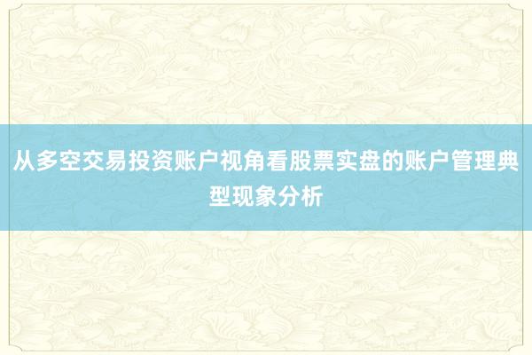 从多空交易投资账户视角看股票实盘的账户管理典型现象分析