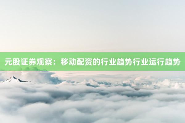 元股证券观察：移动配资的行业趋势行业运行趋势