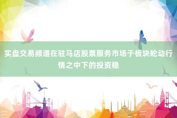 实盘交易频道在驻马店股票服务市场于板块轮动行情之中下的投资稳