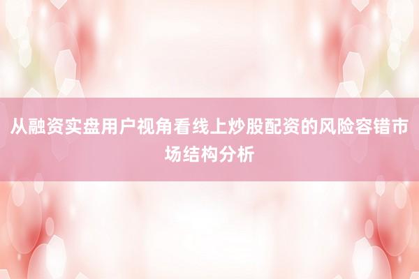 从融资实盘用户视角看线上炒股配资的风险容错市场结构分析