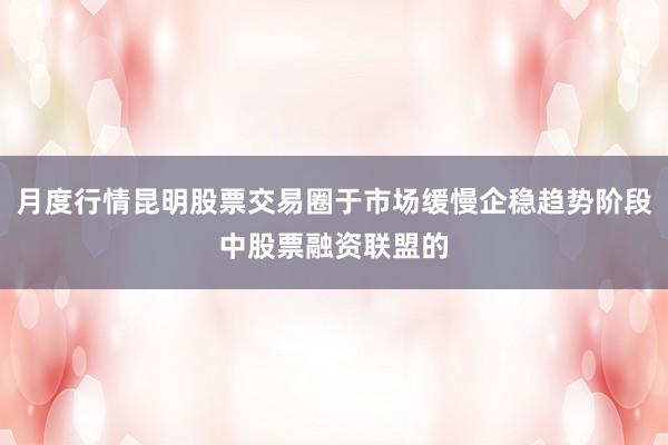 月度行情昆明股票交易圈于市场缓慢企稳趋势阶段中股票融资联盟的