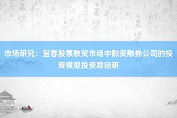 市场研究：宜春股票融资市场中融资融券公司的投资模型投资路径研