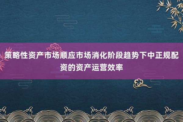 策略性资产市场顺应市场消化阶段趋势下中正规配资的资产运营效率
