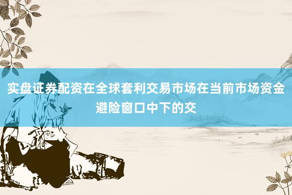 实盘证券配资在全球套利交易市场在当前市场资金避险窗口中下的交