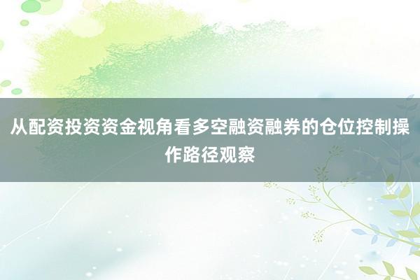 从配资投资资金视角看多空融资融券的仓位控制操作路径观察