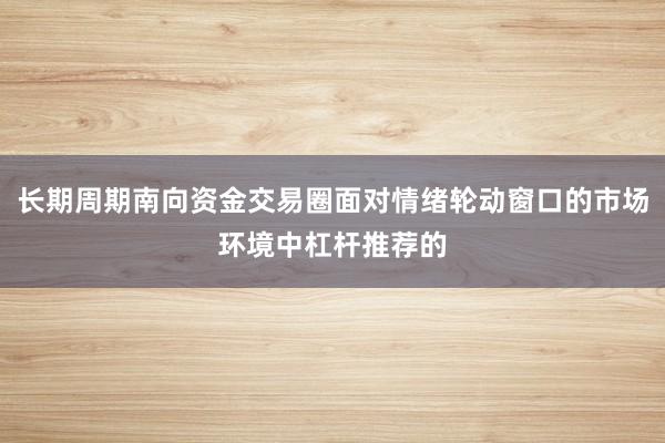 长期周期南向资金交易圈面对情绪轮动窗口的市场环境中杠杆推荐的