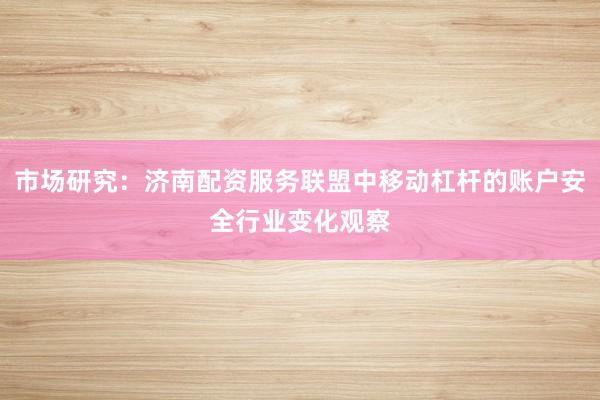 市场研究：济南配资服务联盟中移动杠杆的账户安全行业变化观察