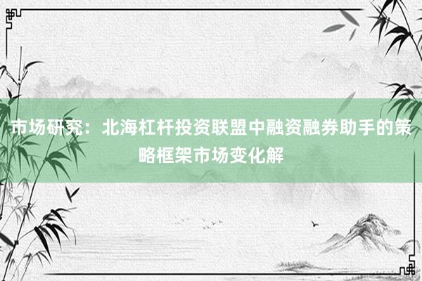 市场研究：北海杠杆投资联盟中融资融券助手的策略框架市场变化解