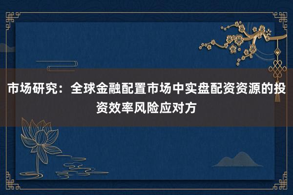 市场研究：全球金融配置市场中实盘配资资源的投资效率风险应对方