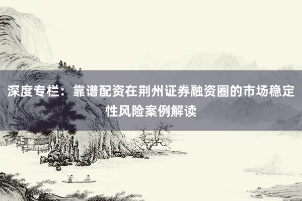 深度专栏：靠谱配资在荆州证券融资圈的市场稳定性风险案例解读