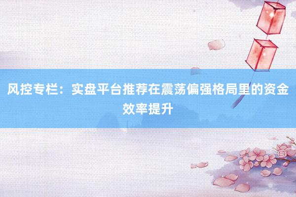 风控专栏：实盘平台推荐在震荡偏强格局里的资金效率提升