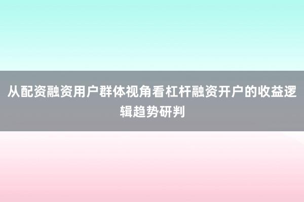 从配资融资用户群体视角看杠杆融资开户的收益逻辑趋势研判