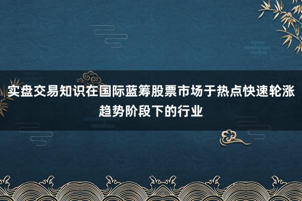 实盘交易知识在国际蓝筹股票市场于热点快速轮涨趋势阶段下的行业