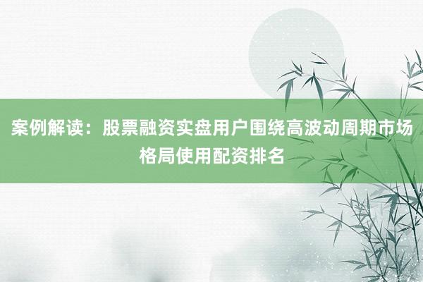 案例解读：股票融资实盘用户围绕高波动周期市场格局使用配资排名